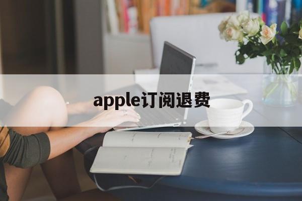 apple订阅退费(苹果订阅退订之后退款)